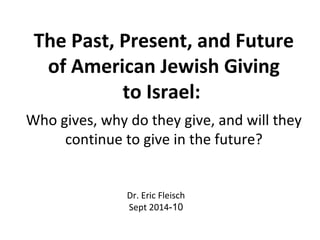 The Past, Present, and Future 
of American Jewish Giving 
to Israel: 
Who gives, why do they give, and will they 
continue to give in the future? 
Dr. Eric Fleisch 
Sept 2014-10 
 