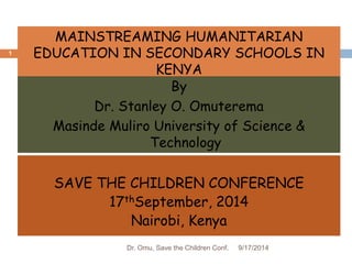 MAINSTREAMING HUMANITARIAN 
EDUCATION IN SECONDARY SCHOOLS IN 
KENYA 
By 
Dr. Stanley O. Omuterema 
Masinde Muliro University of Science & 
Technology 
SAVE THE CHILDREN CONFERENCE 
17thSeptember, 2014 
Nairobi, Kenya 
9/17/2014 
1 
Dr. Omu, Save the Children Conf. 
 
