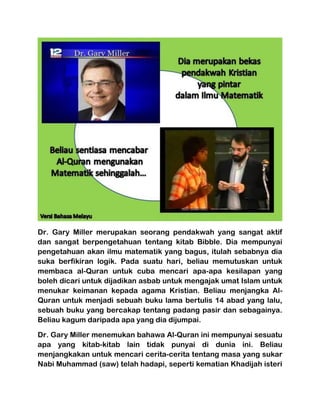 Dr. Gary Miller merupakan seorang pendakwah yang sangat aktif dan sangat berpengetahuan tentang kitab Bibble. Dia mempunyai pengetahuan akan ilmu matematik yang bagus, itulah sebabnya dia suka berfikiran logik. Pada suatu hari, beliau memutuskan untuk membaca al-Quran untuk cuba mencari apa-apa kesilapan yang boleh dicari untuk dijadikan asbab untuk mengajak umat Islam untuk menukar keimanan kepada agama Kristian. Beliau menjangka Al- Quran untuk menjadi sebuah buku lama bertulis 14 abad yang lalu, sebuah buku yang bercakap tentang padang pasir dan sebagainya. Beliau kagum daripada apa yang dia dijumpai. 
Dr. Gary Miller menemukan bahawa Al-Quran ini mempunyai sesuatu apa yang kitab-kitab lain tidak punyai di dunia ini. Beliau menjangkakan untuk mencari cerita-cerita tentang masa yang sukar Nabi Muhammad (saw) telah hadapi, seperti kematian Khadijah isteri  