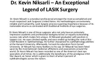 Dr. Kevin Niksarli – An Exceptional
Legend of LASIK Surgery
Dr. Kevin Niksarli is a standout professional amongst the most accomplished and
much respected Lasik Surgeons United States. His methodologies are extremely
reliable and trustworthy. Lasik Surgery process is gaining importance because of its
inalienable returns as contrasted with traditional methods of eye surgeries.
Dr Kevin Niksarli is one of those surgeons who not only have an extremely
impressive academic and professional background but an equally outstanding
success rate which makes him unique. Dr Niksarali graduated with position in
toppers List. He soon climbed rapidly and soon ended up holding the rank of the
Chief Resident in Ophthalmology. He further sharpened his ophthalmology abilities
at the Harvard University. Afterwards, he took his education from Cornell
University .Dr Niksarli has many feathers to his cap. Dr Niksarali has been feted
upon by the most believed medicinal affiliations and associations around the
world. Dr. Kevin Niksarli has been recorded as one of the America's best eye
specialists of all times. He is additionally the beneficiary of the prestigious VISX
Star Award, an honor which is given to short of what 5 percent of
ophthalmologists across the nation.
 