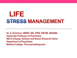 LIFE 
STRESS MANAGEMENT 
Dr. S. Krishnan, MBBS, MD, DPM, DIP.NB, MNAMS 
Associate Professor of Psychiatry 
MO-in-Charge, Holistic and Stress Research Clinic 
Department of Psychiatry 
Medical College, Thiruvananthapuram 
 