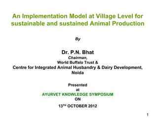 An Implementation Model at Village Level for 
sustainable and sustained Animal Production 
By 
Dr. P.N. Bhat 
Chairman, 
World Buffalo Trust & 
Centre for Integrated Animal Husbandry & Dairy Development, 
Noida 
Presented 
at 
AYURVET KNOWLEDGE SYMPOSIUM 
ON 
13TH OCTOBER 2012 
1 
 