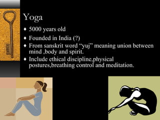 Yoga 
¨ 5000 years old 
¨ Founded in India (?) 
¨ From sanskrit word “yuj” meaning union between 
mind ,body and spirit. 
¨ Include ethical discipline,physical 
postures,breathing control and meditation. 
 