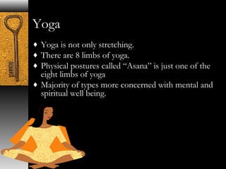 Yoga 
¨ Yoga is not only stretching. 
¨ There are 8 limbs of yoga. 
¨ Physical postures called “Asana” is just one of the 
eight limbs of yoga 
¨ Majority of types more concerned with mental and 
spiritual well being. 
 