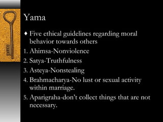 Yama 
¨Five ethical guidelines regarding moral 
behavior towards others 
1. Ahimsa-Nonviolence 
2. Satya-Truthfulness 
3. Asteya-Nonstealing 
4. Brahmacharya-No lust or sexual activity 
within marriage. 
5. Aparigraha-don’t collect things that are not 
necessary. 
 