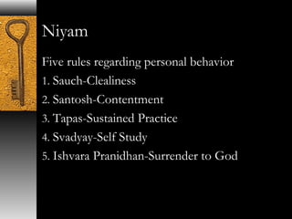 Niyam 
Five rules regarding personal behavior 
1. Sauch-Clealiness 
2. Santosh-Contentment 
3. Tapas-Sustained Practice 
4. Svadyay-Self Study 
5. Ishvara Pranidhan-Surrender to God 
 