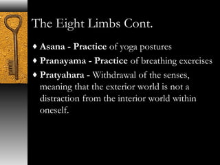 The Eight Limbs Cont. 
¨Asana - Practice of yoga postures 
¨Pranayama - Practice of breathing exercises 
¨Pratyahara - Withdrawal of the senses, 
meaning that the exterior world is not a 
distraction from the interior world within 
oneself. 
 