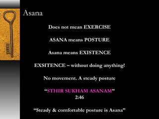 Asana 
Does not mean EXERCISE 
ASANA means POSTURE 
Asana means EXISTENCE 
EXSITENCE – without doing anything! 
No movement. A steady posture 
“STHIR SUKHAM ASANAM” 
2:46 
“Steady & comfortable posture is Asana” 
 