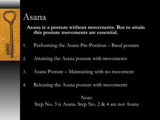 Asana 
Asana is a posture without movements. But to attain 
this posture movements are essential. 
1. Performing the Asana Pre-Position – Basal posture 
2. Attaining the Asana posture with movements 
3. Asana Posture – Maintaining with no movement 
4. Releasing the Asana posture with movements 
Note: 
Step No. 3 is Asana. Step No. 2 & 4 are not Asana 
 