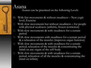 Asana 
Asanas can be practiced on the following Levels 
0) With fast movements & without steadiness – Non yogic 
level, Exercise 
1) With slow movements but without steadiness – for people 
with physical weakness (arthritis, frozen restriction) 
2) With slow movements & with steadiness for a certain 
period 
3) With slow movements with steadiness for a certain period 
& a relaxation of the muscles (improves organ function) 
4) With slow movements & with steadiness for a certain 
period, relaxation of the muscles & concentrating the 
mind on any organ of the self-body 
5) With slow movements & with steadiness for a certain 
period, relaxation of all the muscles & concentrating the 
mind on infinity 
 
