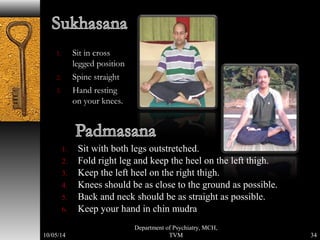1. Sit in cross 
legged position 
2. Spine straight 
3. Hand resting 
on your knees. 
1. Sit with both legs outstretched. 
2. Fold right leg and keep the heel on the left thigh. 
3. Keep the left heel on the right thigh. 
4. Knees should be as close to the ground as possible. 
5. Back and neck should be as straight as possible. 
6. Keep your hand in chin mudra 
34 
Department of Psychiatry, MCH, 
10/05/14 TVM 
 