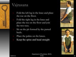 1. Fold the left leg in the knee and place 
the toe on the floor. 
2. Fold the right leg in the knee and 
place the toe on the floor and join 
the two toes. 
3. Sit on the pit formed by the parted 
heels. 
4. Place the palms on the knees. 
5. Keep the spine and head straight 
35 
Department of Psychiatry, MCH, 
10/05/14 TVM 
 
