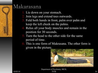 1. Lie down on your stomach. 
2. Join legs and extend toes outwards. 
3. Fold both hands in front, palm over palm and 
keep the left cheek on the palms. 
4. Relax all your body muscles and remain in the 
position for 30 seconds. 
5. Turn the head to the other side for the same 
period of time. 
6. This is one form of Makrasana. The other form is 
given in the picture. 
36 
Department of Psychiatry, MCH, 
10/05/14 TVM 
 