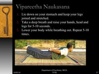 1. Lie down on your stomach and keep your legs 
joined and stretched. 
2. Take a deep breath and raise your hands, head and 
legs for 5-10 seconds. 
3. Lower your body while breathing out. Repeat 5-10 
times. 
37 
Department of Psychiatry, MCH, 
10/05/14 TVM 
 