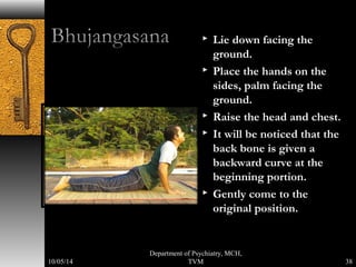  Lie down facing the 
ground. 
 Place the hands on the 
sides, palm facing the 
ground. 
 Raise the head and chest. 
 It will be noticed that the 
back bone is given a 
backward curve at the 
beginning portion. 
 Gently come to the 
original position. 
38 
Department of Psychiatry, MCH, 
10/05/14 TVM 
 