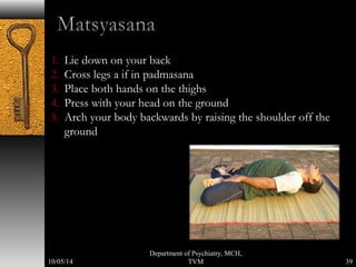 1. Lie down on your back 
2. Cross legs a if in padmasana 
3. Place both hands on the thighs 
4. Press with your head on the ground 
5. Arch your body backwards by raising the shoulder off the 
ground 
39 
Department of Psychiatry, MCH, 
10/05/14 TVM 
 