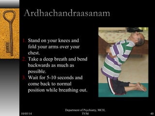 1. Stand on your knees and 
fold your arms over your 
chest. 
2. Take a deep breath and bend 
backwards as much as 
possible. 
3. Wait for 5-10 seconds and 
come back to normal 
position while breathing out. 
40 
Department of Psychiatry, MCH, 
10/05/14 TVM 
 