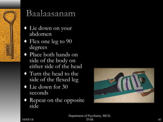 ¨ Lie down on your 
abdomen 
¨ Flex one leg to 90 
degrees 
¨ Place both hands on 
side of the body on 
either side of the head 
¨ Turn the head to the 
side of the flexed leg 
¨ Lie down for 30 
seconds 
¨ Repeat on the opposite 
side 
41 
Department of Psychiatry, MCH, 
10/05/14 TVM 
 