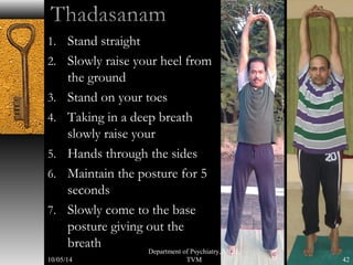 1. Stand straight 
2. Slowly raise your heel from 
the ground 
3. Stand on your toes 
4. Taking in a deep breath 
slowly raise your 
5. Hands through the sides 
6. Maintain the posture for 5 
seconds 
7. Slowly come to the base 
posture giving out the 
breath 
42 
Department of Psychiatry, MCH, 
10/05/14 TVM 
 