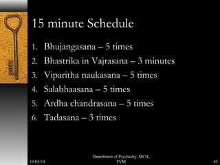 15 minute Schedule 
1. Bhujangasana – 5 times 
2. Bhastrika in Vajrasana – 3 minutes 
3. Viparitha naukasana – 5 times 
4. Salabhaasana – 5 times 
5. Ardha chandrasana – 5 times 
6. Tadasana – 3 times 
45 
Department of Psychiatry, MCH, 
10/05/14 TVM 
 