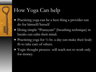 How Yoga Can help 
¨ Practicing yoga can be a best thing a provider can 
do for himself/herself 
¨ Doing simple “Pranayam” (breathing technique) in 
breaks can calm their mind. 
¨ Practicing yoga for ½ hr. a day can make their body 
fit to take care of others. 
¨ Yogic thought process- will teach not to work only 
for money. 
 