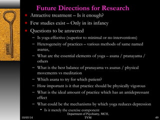 Future Directions for Research 
¨ Attractive treatment – Is it enough? 
¨ Few studies exist – Only in its infancy 
¨ Questions to be answered 
– Is yoga effective (superior to minimal or no interventions) 
– Heterogeneity of practices – various methods of same named 
asanas, 
– What are the essential elements of yoga – asana / pranayama / 
others 
– What is the best balance of pranayama vs asanas / physical 
movements vs meditation 
– Which asana to try for which patient? 
– How important is it that practice should be physically vigorous 
– What is the ideal amount of practice which has an antidepressant 
effect 
– What could be the mechanisms by which yoga reduces depression 
• Is it merely the exercise component 
Department of Psychiatry, MCH, 
TVM 49 
10/05/14 
 