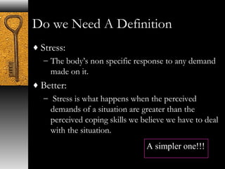 Do we Need A Definition 
¨Stress: 
– The body’s non specific response to any demand 
made on it. 
¨Better: 
– Stress is what happens when the perceived 
demands of a situation are greater than the 
perceived coping skills we believe we have to deal 
with the situation. 
A simpler one!!! 
 