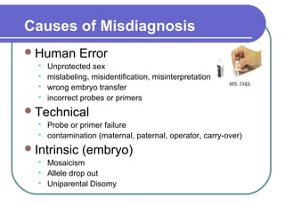 Causes of Misdiagnosis 
Human Error 
 Unprotected sex 
 mislabeling, misidentification, misinterpretation 
 wrong embryo transfer 
 incorrect probes or primers 
Technical 
 Probe or primer failure 
 contamination (maternal, paternal, operator, carry-over) 
Intrinsic (embryo) 
 Mosaicism 
 Allele drop out 
 Uniparental Disomy 
 