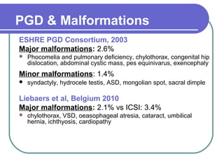 PGD & Malformations 
ESHRE PGD Consortium, 2003 
Major malformations: 2.6% 
 Phocomelia and pulmonary deficiency, chylothorax, congenital hip 
dislocation, abdominal cystic mass, pes equinivarus, exencephaly 
Minor malformations: 1.4% 
 syndactyly, hydrocele testis, ASD, mongolian spot, sacral dimple 
Liebaers et al, Belgium 2010 
Major malformations: 2.1% vs ICSI: 3.4% 
 chylothorax, VSD, oeasophageal atresia, cataract, umbilical 
hernia, ichthyosis, cardiopathy 
 