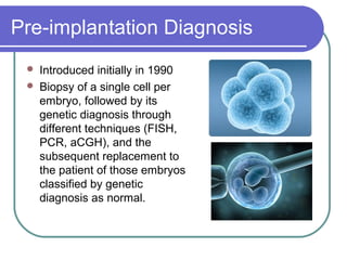 Pre-implantation Diagnosis 
 Introduced initially in 1990 
 Biopsy of a single cell per 
embryo, followed by its 
genetic diagnosis through 
different techniques (FISH, 
PCR, aCGH), and the 
subsequent replacement to 
the patient of those embryos 
classified by genetic 
diagnosis as normal. 
 