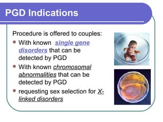 PGD Indications 
Procedure is offered to couples: 
With known single gene 
disorders that can be 
detected by PGD 
With known chromosomal 
abnormalities that can be 
detected by PGD 
requesting sex selection for X-linked 
disorders 
 