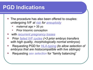 PGD Indications 
The procedure has also been offered to couples: 
undergoing IVF at risk for aneuploidy 
maternal age > 35 yo 
Prior trisomic conception 
with recurrent pregnancy losses 
Prior failed IVF cycles (>3 prior embryo transfers 
with high quality, morphologically normal embryos) 
Requesting PGD for HLA-typing (to allow selection of 
embryos that are histocompatible with live siblings) 
Requesting sex selection for “family balancing” 
 