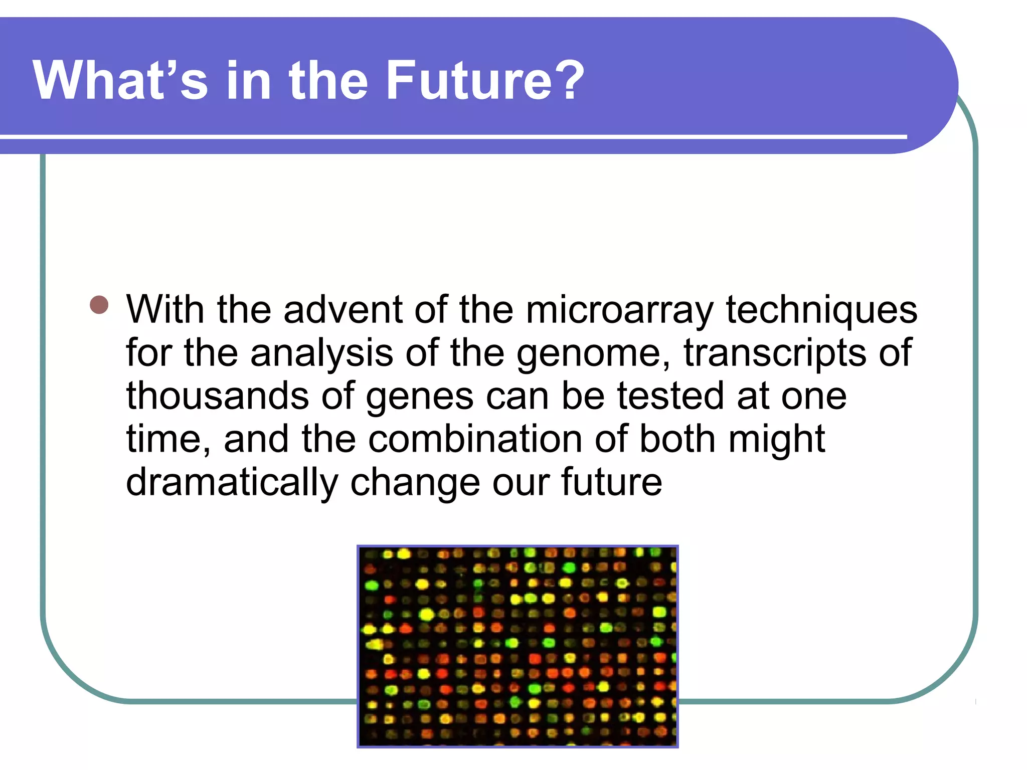 What’s in the Future?
With the advent of the microarray techniques
for the analysis of the genome, transcripts of
thousands of genes can be tested at one
time, and the combination of both might
dramatically change our future