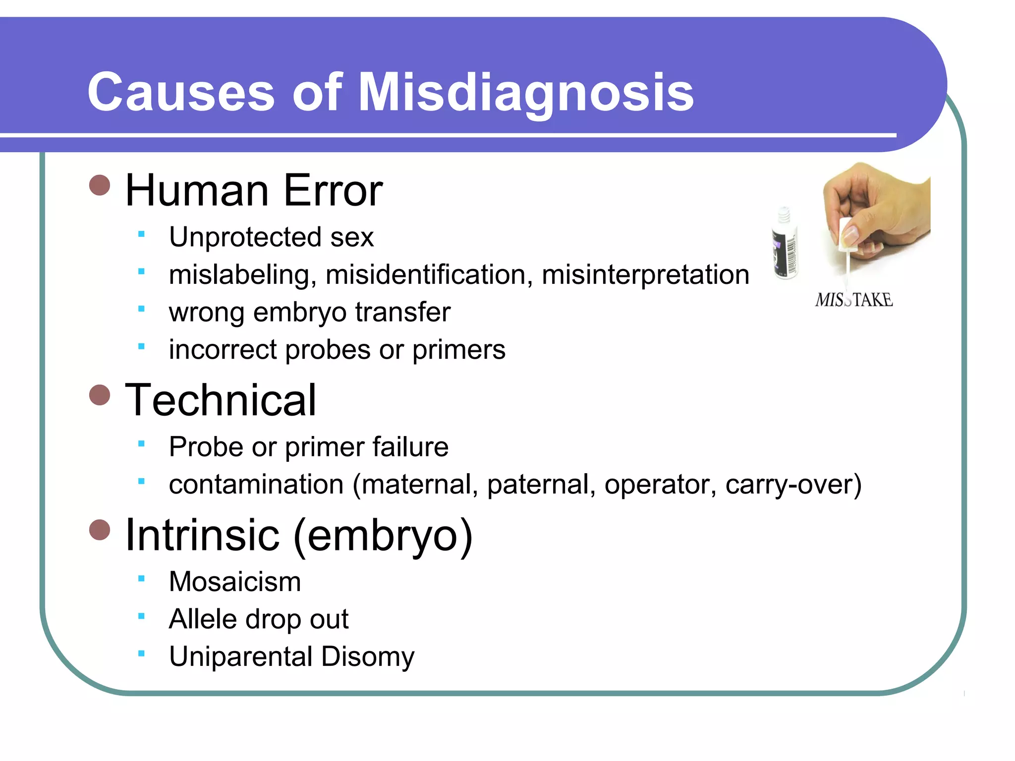 Causes of Misdiagnosis
Human Error
Unprotected sex
mislabeling, misidentification, misinterpretation
wrong embryo transfer
incorrect probes or primers
Technical
Probe or primer failure
contamination (maternal, paternal, operator, carry-over)
Intrinsic (embryo)
Mosaicism
Allele drop out
Uniparental Disomy