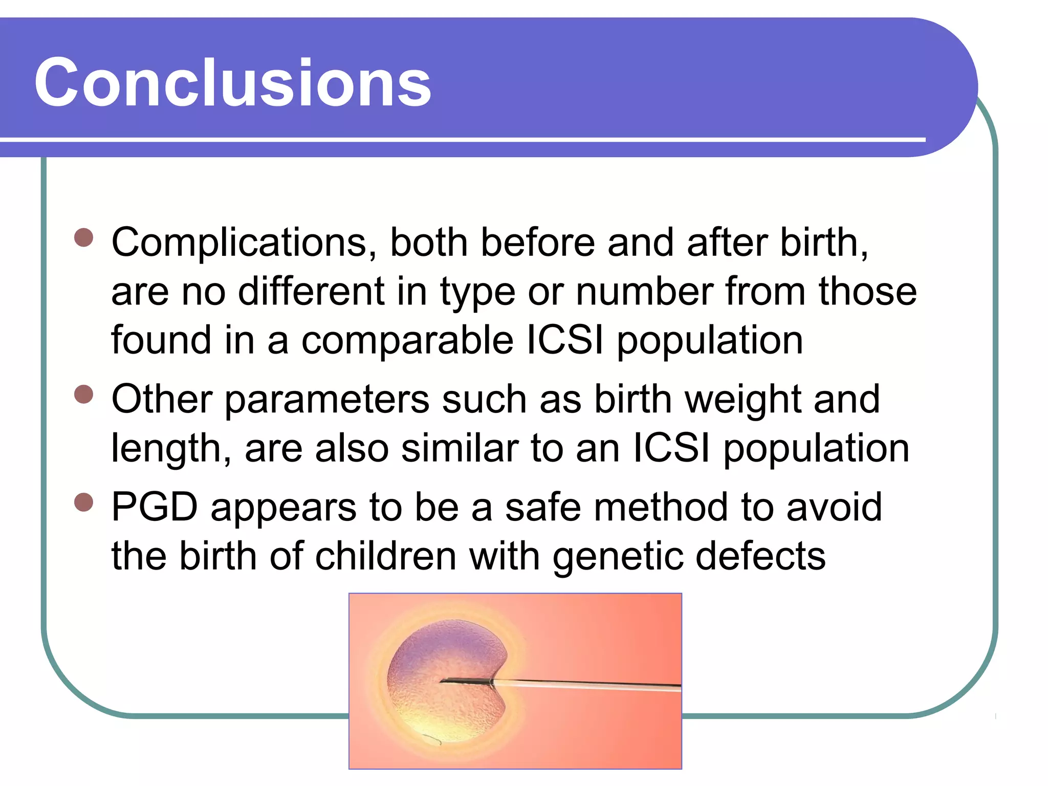 Conclusions
Complications, both before and after birth,
are no different in type or number from those
found in a comparable ICSI population
Other parameters such as birth weight and
length, are also similar to an ICSI population
PGD appears to be a safe method to avoid
the birth of children with genetic defects