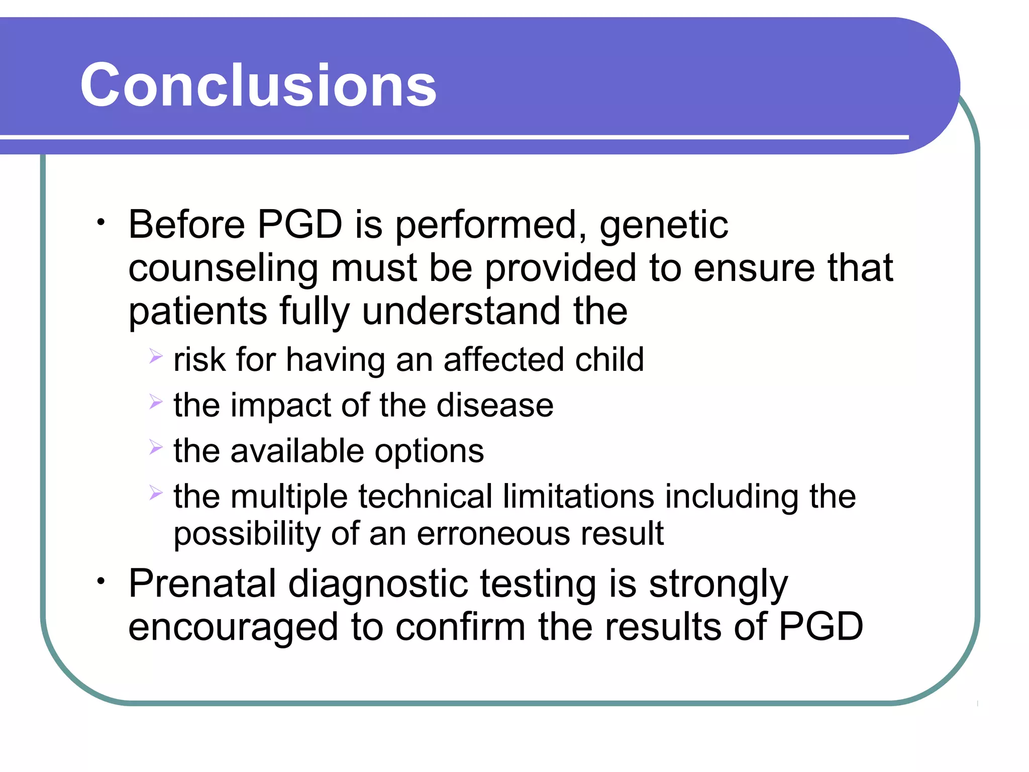 Conclusions
• Before PGD is performed, genetic
counseling must be provided to ensure that
patients fully understand the
risk for having an affected child
the impact of the disease
the available options
the multiple technical limitations including the
possibility of an erroneous result
• Prenatal diagnostic testing is strongly
encouraged to confirm the results of PGD