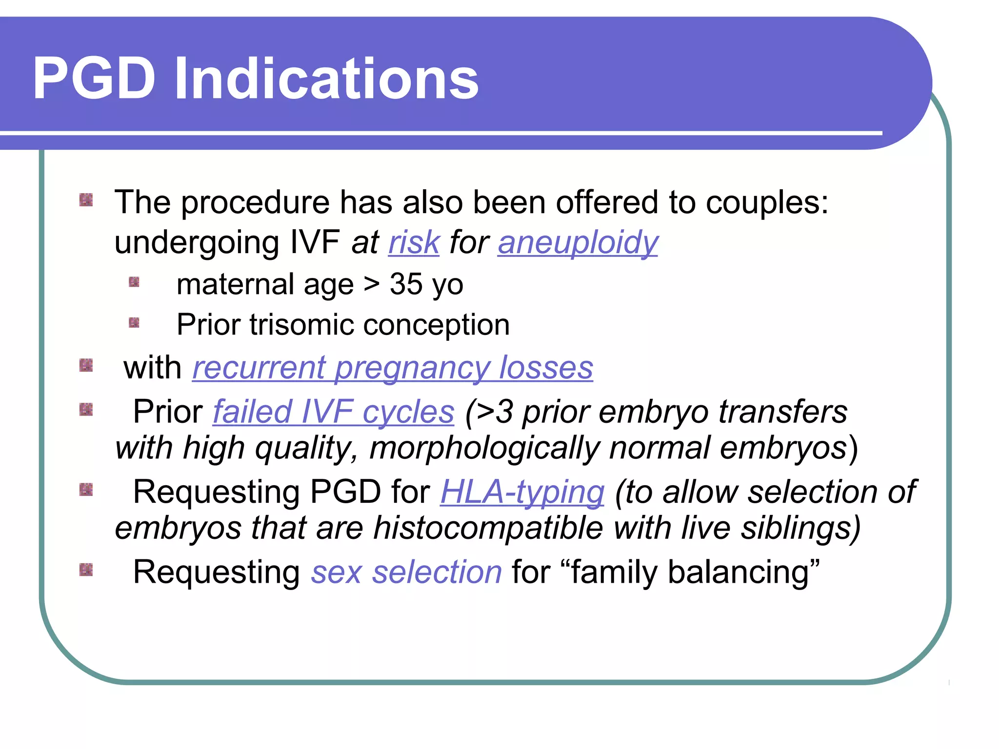 PGD Indications
The procedure has also been offered to couples:
undergoing IVF at risk for aneuploidy
maternal age > 35 yo
Prior trisomic conception
with recurrent pregnancy losses
Prior failed IVF cycles (>3 prior embryo transfers
with high quality, morphologically normal embryos)
Requesting PGD for HLA-typing (to allow selection of
embryos that are histocompatible with live siblings)
Requesting sex selection for “family balancing”