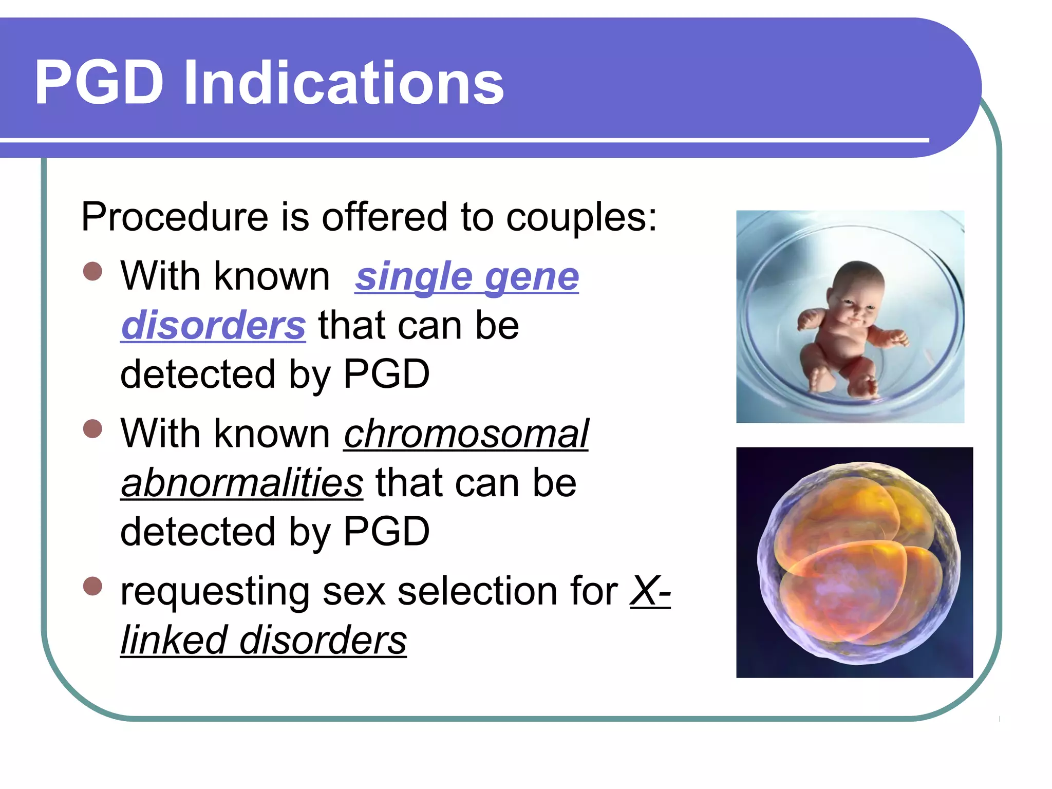 PGD Indications
Procedure is offered to couples:
With known single gene
disorders that can be
detected by PGD
With known chromosomal
abnormalities that can be
detected by PGD
requesting sex selection for X-linked
disorders