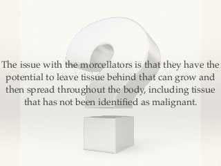 The issue with the morcellators is that they have the 
potential to leave tissue behind that can grow and 
then spread throughout the body, including tissue 
that has not been identified as malignant. 
 