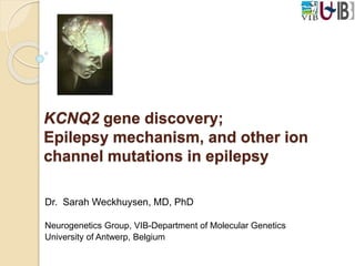 KCNQ2 gene discovery; 
Epilepsy mechanism, and other ion 
channel mutations in epilepsy 
Dr. Sarah Weckhuysen, MD, PhD 
Neurogenetics Group, VIB-Department of Molecular Genetics 
University of Antwerp, Belgium 
 