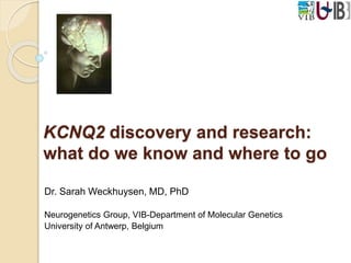 KCNQ2 discovery and research: 
what do we know and where to go 
Dr. Sarah Weckhuysen, MD, PhD 
Neurogenetics Group, VIB-Department of Molecular Genetics 
University of Antwerp, Belgium 
 