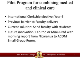 Pilot Program for combining med-ed 
and clinical care 
• International Clerkship elective: Year 4 
• Previous barrier to Faculty delivery 
• Current solution: Send faculty with students 
• Future innovation: Lap-top or Mini-I-Pad with 
morning report from Nicaragua to ACOM 
Small Group Room, 
11 
 