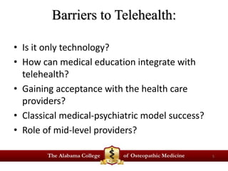 Barriers to Telehealth: 
• Is it only technology? 
• How can medical education integrate with 
telehealth? 
• Gaining acceptance with the health care 
providers? 
• Classical medical-psychiatric model success? 
• Role of mid-level providers? 
5 
 