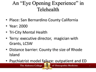 An “Eye Opening Experience” in 
Telehealth 
• Place: San Bernardino County California 
• Year: 2000 
• Tri-City Mental Health 
• Terry: executive director, magician with 
Grants, LCSW 
• Distance barrier: County the size of Rhode 
Island 
• Psychiatrist model failure: outpatient and ED 
6 
 