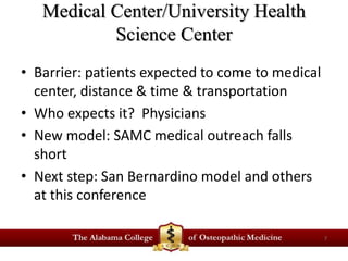 Medical Center/University Health 
Science Center 
• Barrier: patients expected to come to medical 
center, distance & time & transportation 
• Who expects it? Physicians 
• New model: SAMC medical outreach falls 
short 
• Next step: San Bernardino model and others 
at this conference 
7 
 