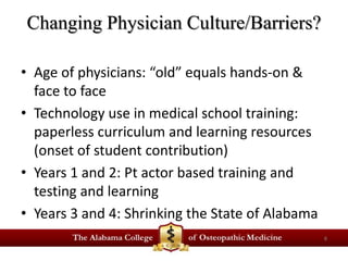 Changing Physician Culture/Barriers? 
• Age of physicians: “old” equals hands-on & 
face to face 
• Technology use in medical school training: 
paperless curriculum and learning resources 
(onset of student contribution) 
• Years 1 and 2: Pt actor based training and 
testing and learning 
• Years 3 and 4: Shrinking the State of Alabama 
8 
 