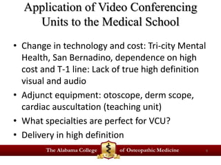 Application of Video Conferencing 
Units to the Medical School 
• Change in technology and cost: Tri-city Mental 
Health, San Bernadino, dependence on high 
cost and T-1 line: Lack of true high definition 
visual and audio 
• Adjunct equipment: otoscope, derm scope, 
cardiac auscultation (teaching unit) 
• What specialties are perfect for VCU? 
• Delivery in high definition 
9 
 