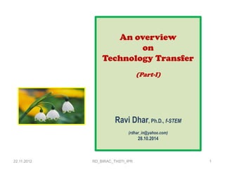 22.11.2012 
RD_BIRAC_THSTI_IPR 
1 
An overview 
on 
Technology Transfer 
(Part-I) 
Ravi Dhar, Ph.D., f-STEM 
(rdhar_in@yahoo.com) 
28.10.2014 
 