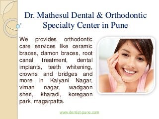 Dr. Mathesul Dental & Orthodontic 
Specialty Center in Pune 
We provides orthodontic 
care services like ceramic 
braces, damon braces, root 
canal treatment, dental 
implants, teeth whitening, 
crowns and bridges and 
more in Kalyani Nagar, 
viman nagar, wadgaon 
sheri, kharadi, koregaon 
park, magarpatta. 
www.dentist-pune.com 
 