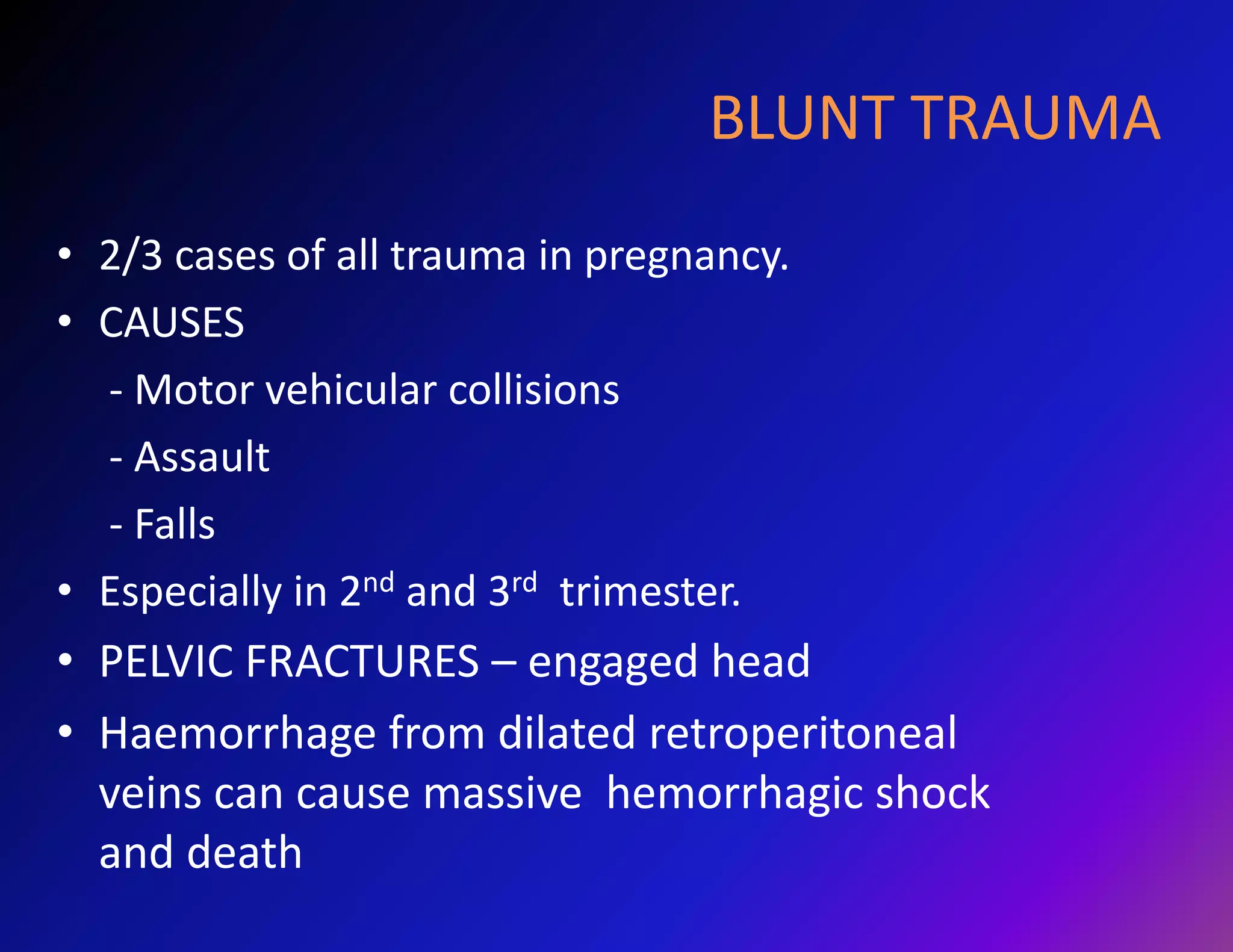 BLUNT TRAUMA 
• 2/3 cases of all trauma in pregnancy. 
• CAUSES 
- Motor vehicular collisions 
- Assault 
- Falls 
• Especially in 2nd and 3rd trimester. 
• PELVIC FRACTURES – engaged head 
• Haemorrhage from dilated retroperitoneal 
veins can cause massive hemorrhagic shock 
and death 
 